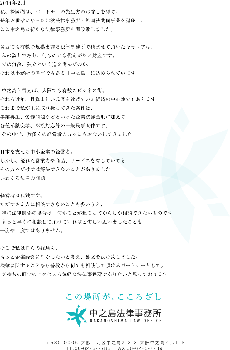 2014年2月
私、松岡潤は、パートナーの先生方のお許しを得て、
長年お世話になった北浜法律事務所・外国法共同事業を退職し、
ここ中之島に新たな法律事務所を開設致しました。
 
関西でも有数の規模を誇る法律事務所で積ませて頂いたキャリアは、
 私の誇りであり、何ものにも代えがたい財産です。
 では何故、独立という道を選んだのか。 
それは事務所の名前でもある「中之島」に込められています。

 中之島と言えば、大阪でも有数のビジネス街。 
それも近年、目覚ましい成長を遂げている経済の中心地でもあります。 
これまで私が主に取り扱ってきた案件は、 
事業再生、労働問題などといった企業法務全般に加えて、
各種示談交渉、訴訟対応等の一般民事案件です。
 その中で、数多くの経営者の方々にもお会いしてきました。 

日本を支える中小企業の経営者。
しかし、優れた営業力や商品、サービスを有していても
その方々だけでは解決できないことがありました。 
いわゆる法律の問題。 

経営者は孤独です。 
ただでさえ人に相談できないことも多いうえ、
 特に法律関係の場合は、何かことが起こってからしか相談できないものです。
 もっと早くに相談して頂けていればと悔しい思いをしたことも
一度や二度ではありません。 

そこで私は自らの経験を、 
もっと企業経営に活かしたいと考え、独立を決心致しました。 
法律に関することなら普段から何でも相談して頂けるパートナーとして。
 気持ちの面でのアクセスも気軽な法律事務所でありたいと思っております。 